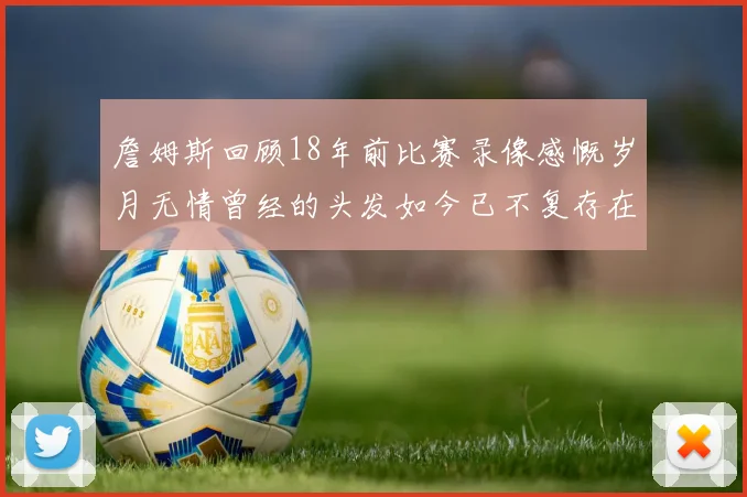詹姆斯回顾18年前比赛录像感慨岁月无情曾经的头发如今已不复存在