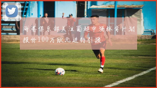 海港俱乐部关注葡超中场林肯计划报价100万欧元进行引援