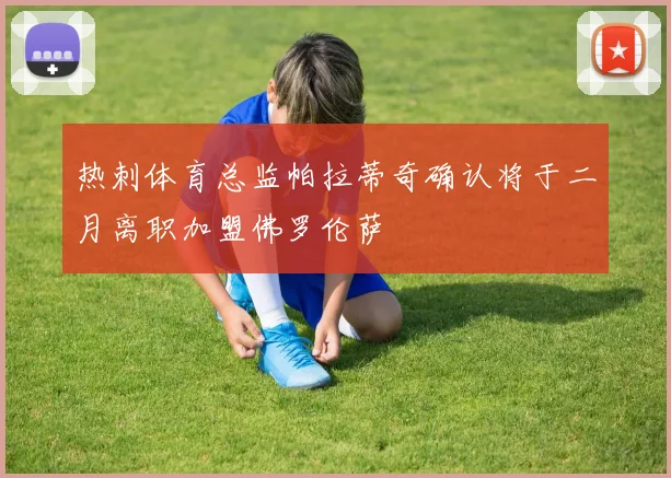 热刺体育总监帕拉蒂奇确认将于二月离职加盟佛罗伦萨