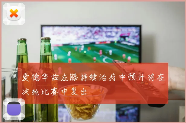 爱德华兹左膝持续治疗中预计将在次轮比赛中复出