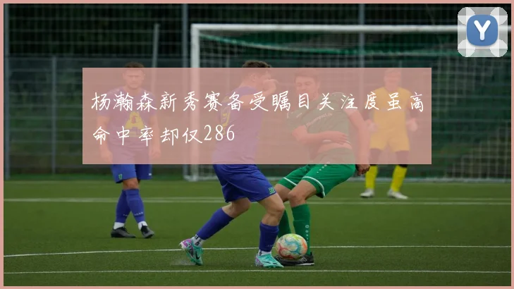 杨瀚森新秀赛备受瞩目关注度虽高命中率却仅286