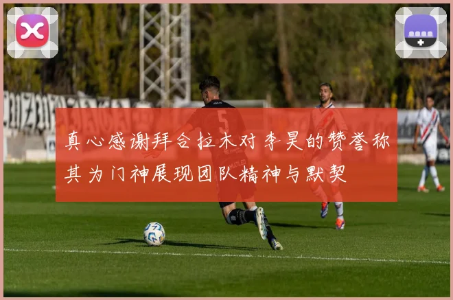 真心感谢拜合拉木对李昊的赞誉称其为门神展现团队精神与默契