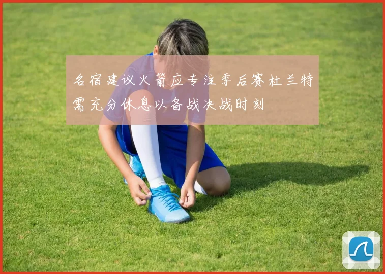 名宿建议火箭应专注季后赛杜兰特需充分休息以备战决战时刻