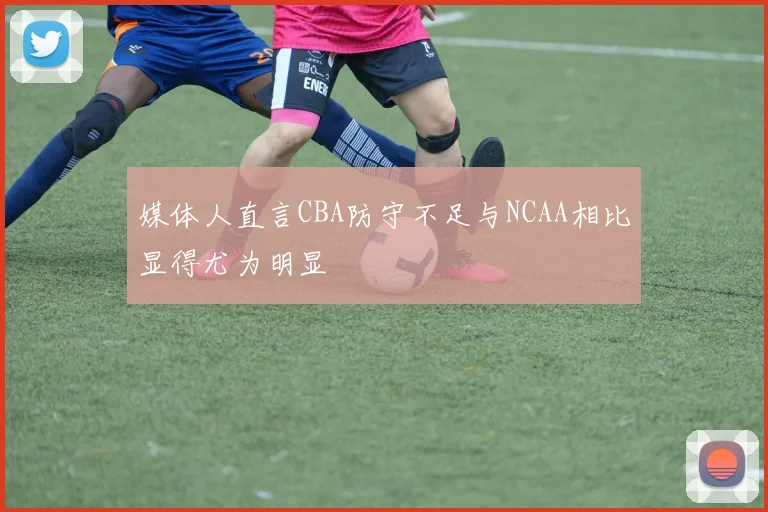媒体人直言CBA防守不足与NCAA相比显得尤为明显