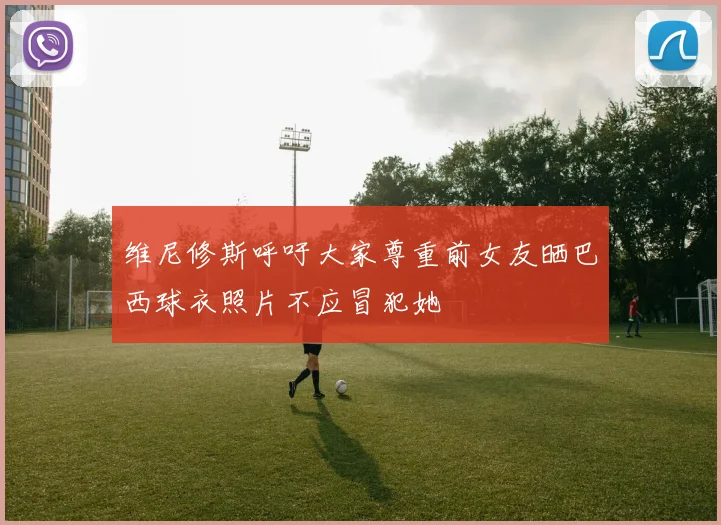 维尼修斯呼吁大家尊重前女友晒巴西球衣照片不应冒犯她