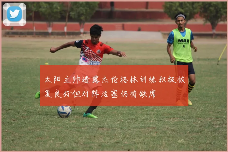 太阳主帅透露杰伦格林训练积极恢复良好但对阵活塞仍将缺席