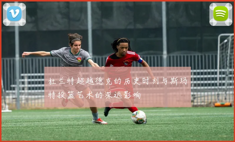 杜兰特超越德克的历史时刻与斯玛特投篮艺术的深远影响