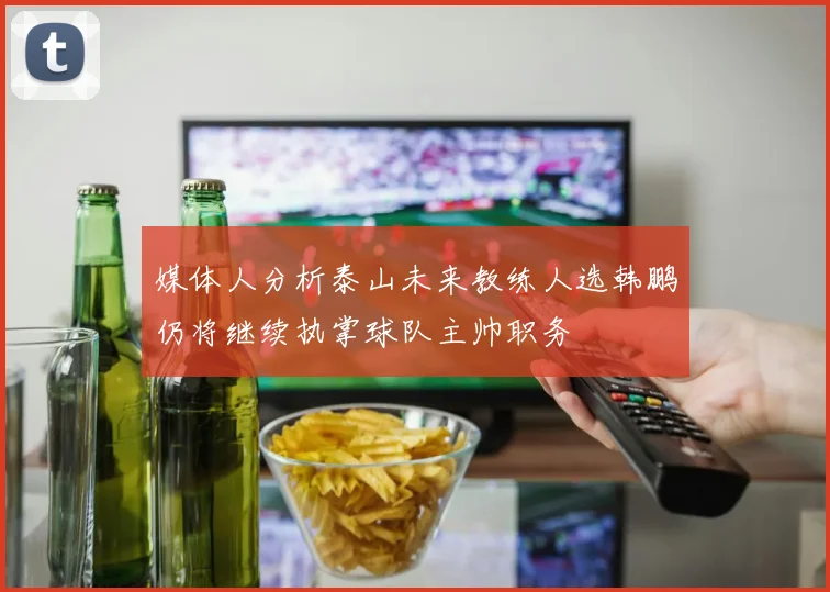 媒体人分析泰山未来教练人选韩鹏仍将继续执掌球队主帅职务