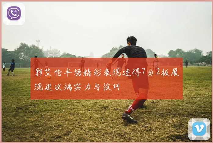 郭艾伦半场精彩表现连得7分2板展现进攻端实力与技巧