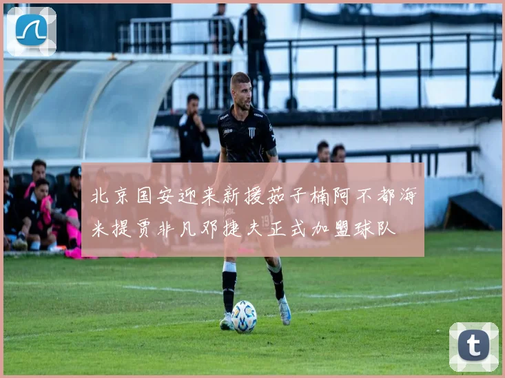 北京国安迎来新援茹子楠阿不都海米提贾非凡邓捷夫正式加盟球队