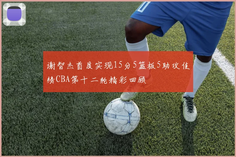 谢智杰首度实现15分5篮板5助攻佳绩CBA第十二轮精彩回顾