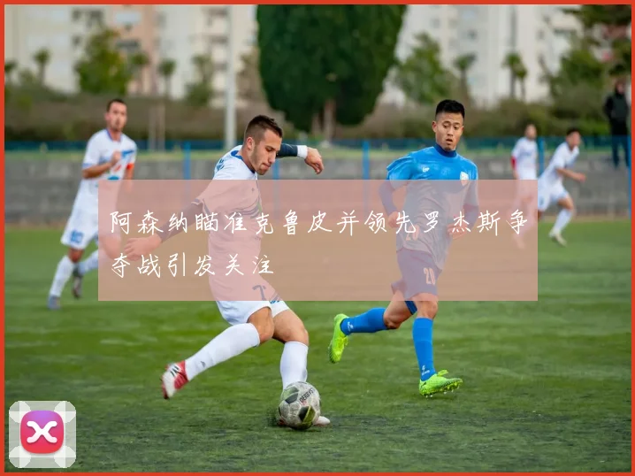 阿森纳瞄准克鲁皮并领先罗杰斯争夺战引发关注