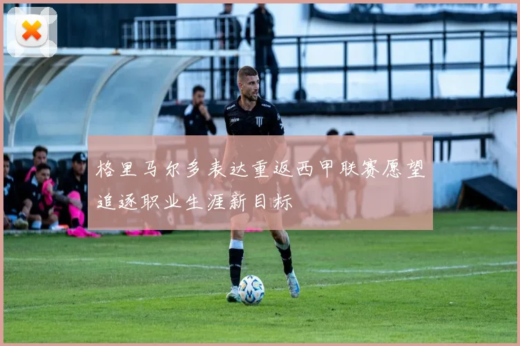 格里马尔多表达重返西甲联赛愿望追逐职业生涯新目标