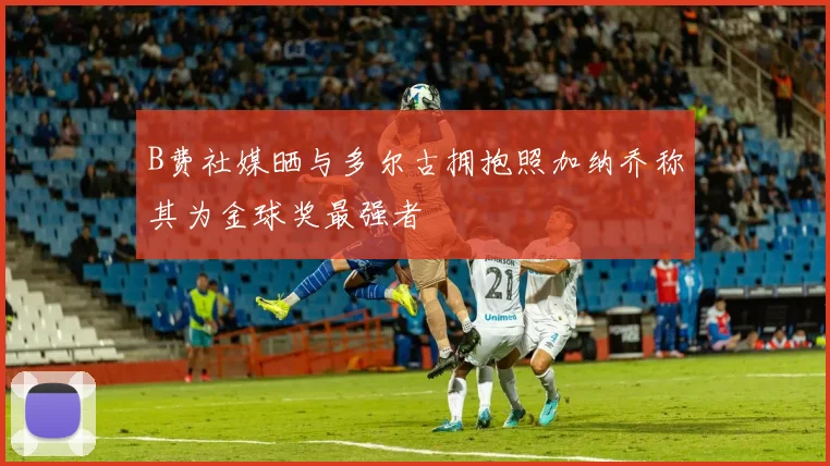 B费社媒晒与多尔古拥抱照加纳乔称其为金球奖最强者