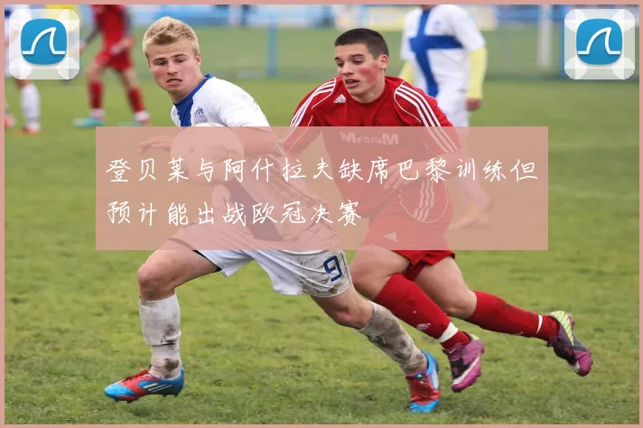登贝莱与阿什拉夫缺席巴黎训练但预计能出战欧冠决赛