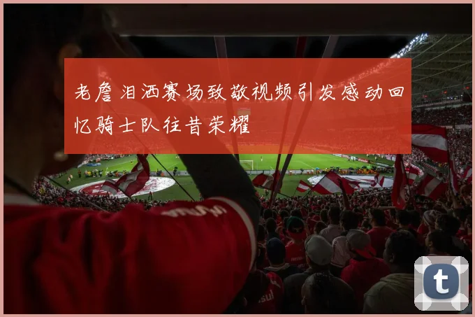 老詹泪洒赛场致敬视频引发感动回忆骑士队往昔荣耀